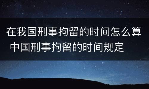 在我国刑事拘留的时间怎么算 中国刑事拘留的时间规定