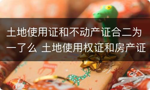 土地使用证和不动产证合二为一了么 土地使用权证和房产证二证合一了没