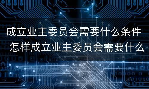 成立业主委员会需要什么条件 怎样成立业主委员会需要什么条件