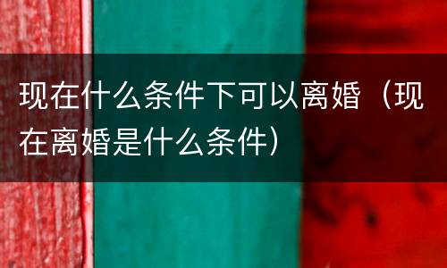 现在什么条件下可以离婚（现在离婚是什么条件）