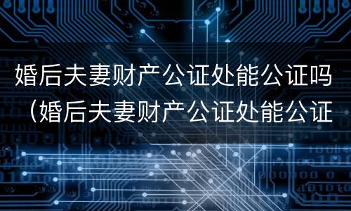 婚后夫妻财产公证处能公证吗（婚后夫妻财产公证处能公证吗要多少钱）