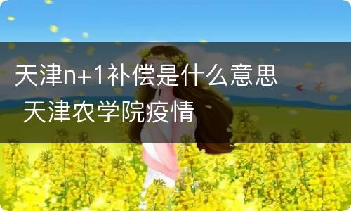 天津n+1补偿是什么意思 天津农学院疫情