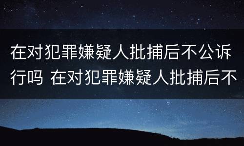 在对犯罪嫌疑人批捕后不公诉行吗 在对犯罪嫌疑人批捕后不公诉行吗