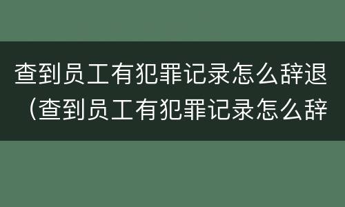 查到员工有犯罪记录怎么辞退（查到员工有犯罪记录怎么辞退员工）