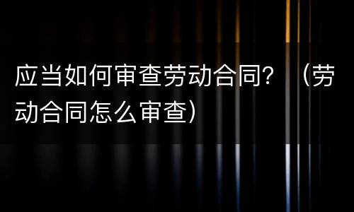 应当如何审查劳动合同？（劳动合同怎么审查）