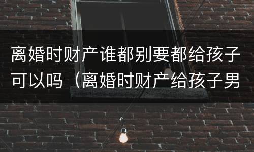 离婚时财产谁都别要都给孩子可以吗（离婚时财产给孩子男方可以拿到钱吗）