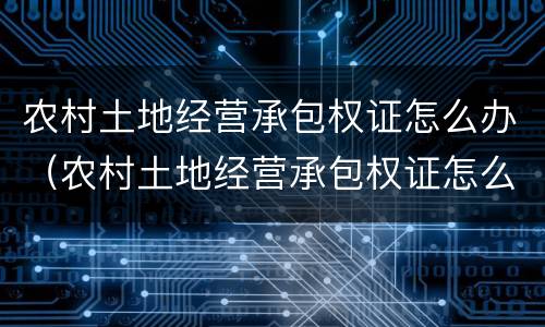农村土地经营承包权证怎么办（农村土地经营承包权证怎么办理）