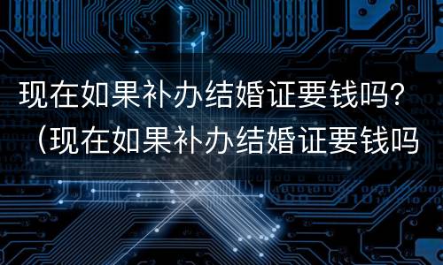 现在如果补办结婚证要钱吗？（现在如果补办结婚证要钱吗多少钱）