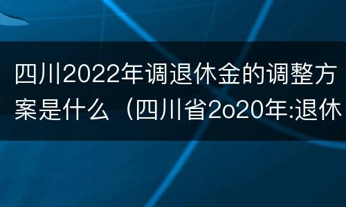 四川2022年调退休金的调整方案是什么（四川省2o20年:退休金上调方案怎么样?）