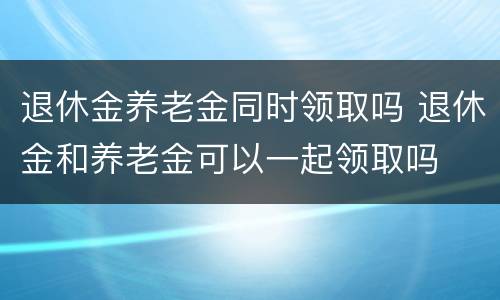 退休金养老金同时领取吗 退休金和养老金可以一起领取吗