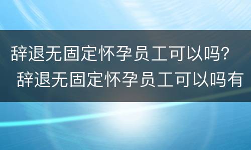 辞退无固定怀孕员工可以吗？ 辞退无固定怀孕员工可以吗有补偿吗