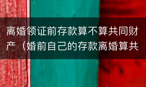 离婚领证前存款算不算共同财产（婚前自己的存款离婚算共同财产吗?）