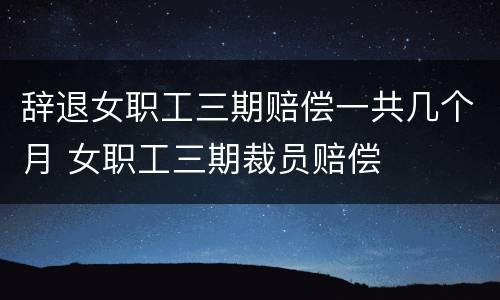 辞退女职工三期赔偿一共几个月 女职工三期裁员赔偿