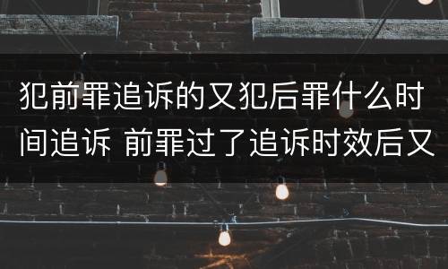 犯前罪追诉的又犯后罪什么时间追诉 前罪过了追诉时效后又犯罪