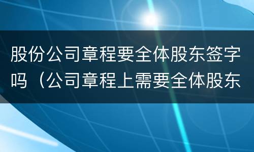 股份公司章程要全体股东签字吗（公司章程上需要全体股东签名或盖章）