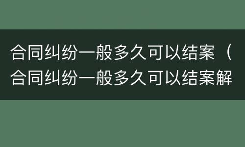合同纠纷一般多久可以结案（合同纠纷一般多久可以结案解决）