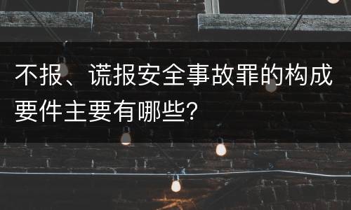 不报、谎报安全事故罪的构成要件主要有哪些？