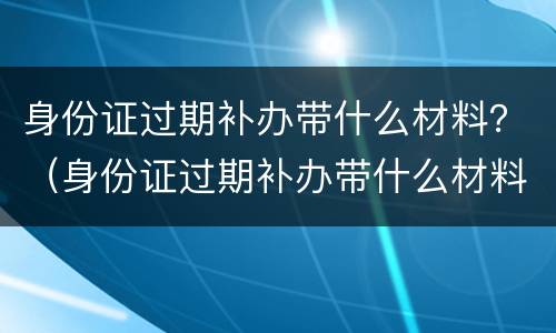 身份证过期补办带什么材料？（身份证过期补办带什么材料去）