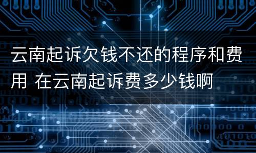 云南起诉欠钱不还的程序和费用 在云南起诉费多少钱啊