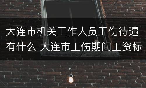 大连市机关工作人员工伤待遇有什么 大连市工伤期间工资标准