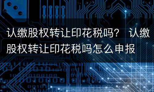 认缴股权转让印花税吗？ 认缴股权转让印花税吗怎么申报