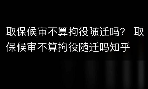 取保候审不算拘役随迁吗？ 取保候审不算拘役随迁吗知乎