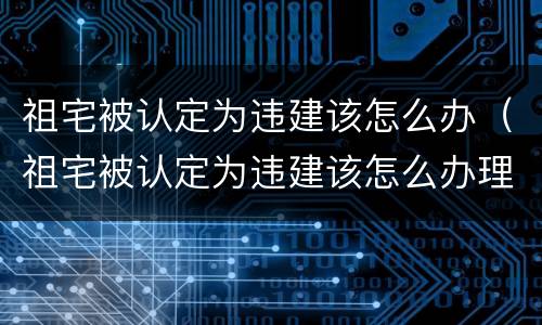 祖宅被认定为违建该怎么办（祖宅被认定为违建该怎么办理）