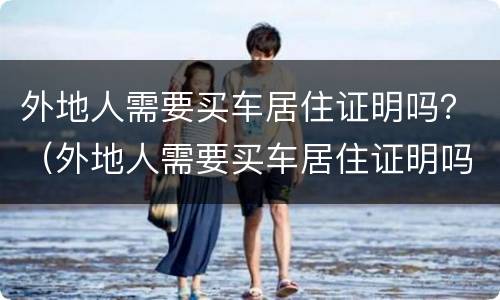 外地人需要买车居住证明吗？（外地人需要买车居住证明吗怎么开）