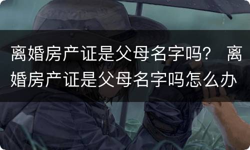 离婚房产证是父母名字吗？ 离婚房产证是父母名字吗怎么办