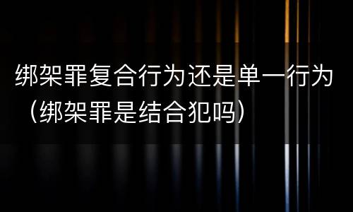 绑架罪复合行为还是单一行为（绑架罪是结合犯吗）