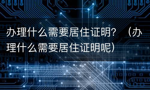 办理什么需要居住证明？（办理什么需要居住证明呢）