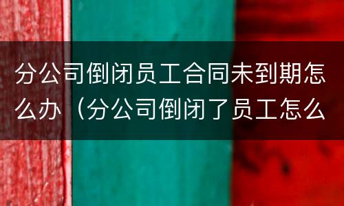 分公司倒闭员工合同未到期怎么办（分公司倒闭了员工怎么办）