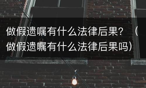 做假遗嘱有什么法律后果？（做假遗嘱有什么法律后果吗）