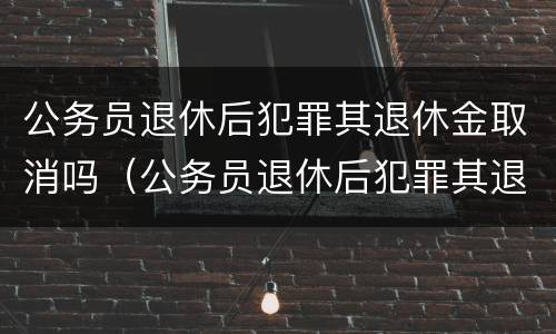 公务员退休后犯罪其退休金取消吗（公务员退休后犯罪其退休金取消吗怎么处理）