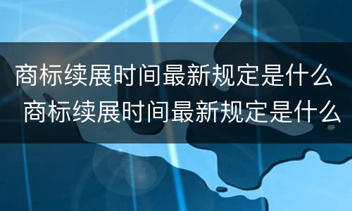 商标续展时间最新规定是什么 商标续展时间最新规定是什么意思