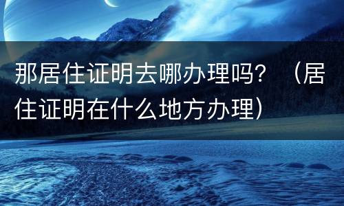 那居住证明去哪办理吗？（居住证明在什么地方办理）