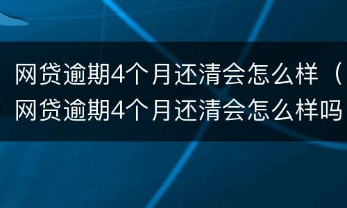 网贷逾期4个月还清会怎么样（网贷逾期4个月还清会怎么样吗）