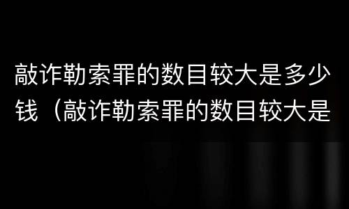 敲诈勒索罪的数目较大是多少钱（敲诈勒索罪的数目较大是多少钱以上）