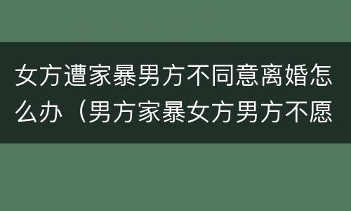 女方遭家暴男方不同意离婚怎么办（男方家暴女方男方不愿意离婚怎么办）