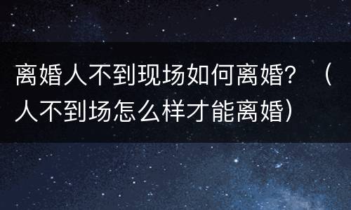 离婚人不到现场如何离婚？（人不到场怎么样才能离婚）