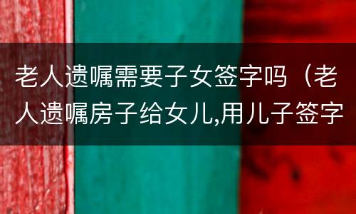 老人遗嘱需要子女签字吗（老人遗嘱房子给女儿,用儿子签字吗）