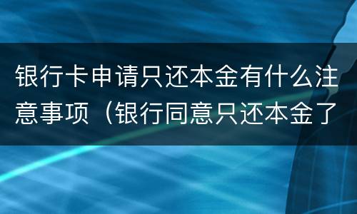 银行卡申请只还本金有什么注意事项（银行同意只还本金了,要注意什么）