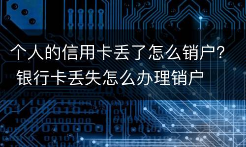 个人的信用卡丢了怎么销户？ 银行卡丢失怎么办理销户