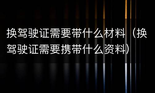 换驾驶证需要带什么材料（换驾驶证需要携带什么资料）