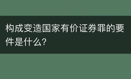 构成变造国家有价证券罪的要件是什么？