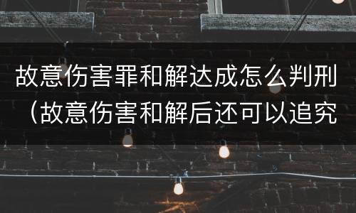 故意伤害罪和解达成怎么判刑（故意伤害和解后还可以追究刑事责任吗）