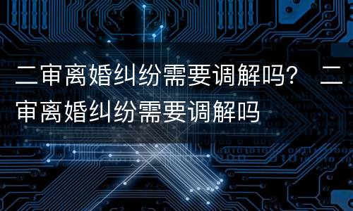 二审离婚纠纷需要调解吗？ 二审离婚纠纷需要调解吗