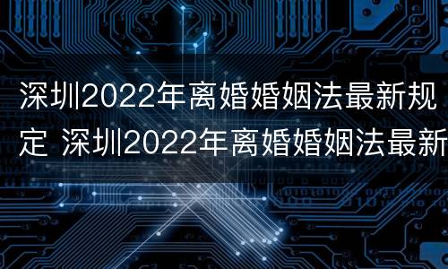 深圳2022年离婚婚姻法最新规定 深圳2022年离婚婚姻法最新规定是