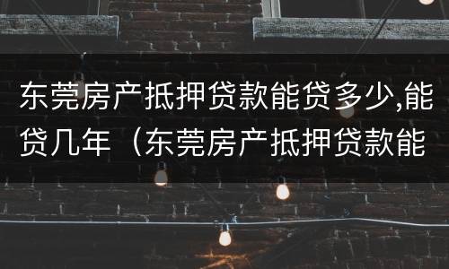 东莞房产抵押贷款能贷多少,能贷几年（东莞房产抵押贷款能贷多少,能贷几年）