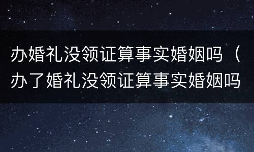 办婚礼没领证算事实婚姻吗（办了婚礼没领证算事实婚姻吗）
